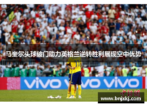 马奎尔头球破门助力英格兰逆转胜利展现空中优势