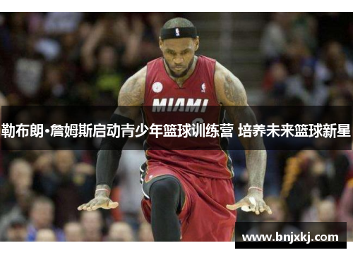 勒布朗·詹姆斯启动青少年篮球训练营 培养未来篮球新星