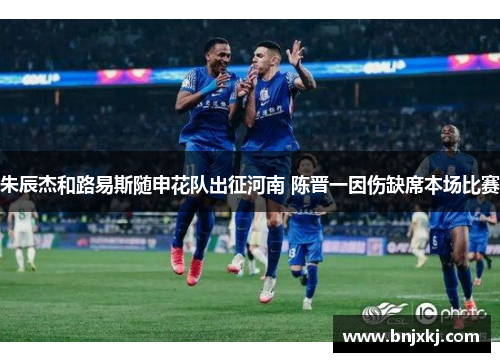 朱辰杰和路易斯随申花队出征河南 陈晋一因伤缺席本场比赛